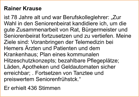 Rainer Krause  ist 78 Jahre alt und war Berufskolleglehrer: „Zur Wahl in den Seniorenbeirat kandidiere ich, um die gute Zusammenarbeit von Rat, Bürgermeister und Seniorenbeirat fortzusetzen und zu vertiefen. Meine Ziele sind: Voranbringen der Telemedizin bei Hemers Ärzten und Patienten und dem Krankenhaus; Plan eines kommunalen Hitzeschutzkonzepts; bezahlbare Pflegeplätze; Läden, Apotheken und Geldautomaten sicher erreichbar; . Fortsetzen von Tanztee und preiswertem Seniorenfrühstck.“ Er erhielt 436 Stimmen