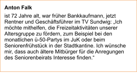 Anton Falk  ist 72 Jahre alt, war früher Bankkaufmann, jetzt Rentner und Geschäftsführer im TV Sundwig: „Ich möchte mithelfen, die Freizeitaktivitäten unserer Altersgruppe zu fördern, zum Beispiel bei den monatlichen ü-50-Partys im JuK oder beim Seniorenfrühstück in der Stadtkantine. Ich wünsche mir, dass auch ältere Mitbürger für die Anregungen des Seniorenbeirats Interesse finden.“